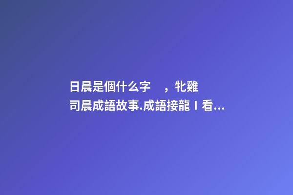 日晨是個什么字，牝雞司晨成語故事.成語接龍Ⅰ看圖猜成語